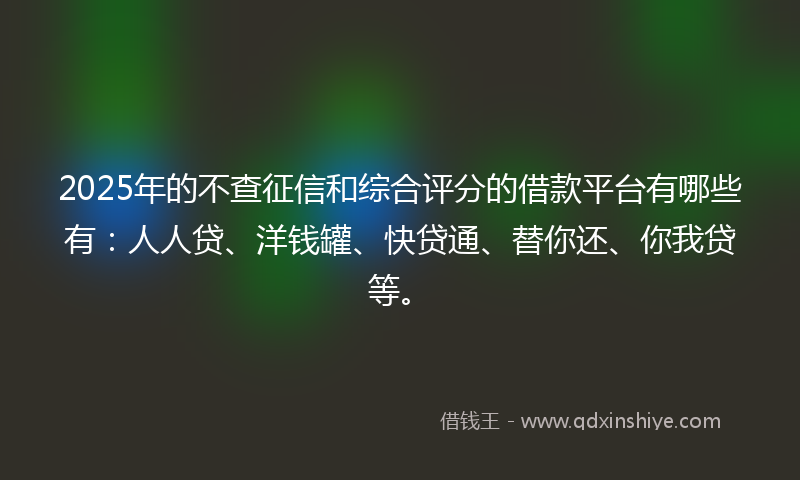 2025年的不查征信和综合评分的借款平台有哪些有：人人贷、洋钱罐、快贷通、替你还、你我贷等。