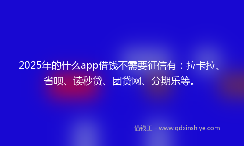 2025年的什么app借钱不需要征信有：拉卡拉、省呗、读秒贷、团贷网、分期乐等。