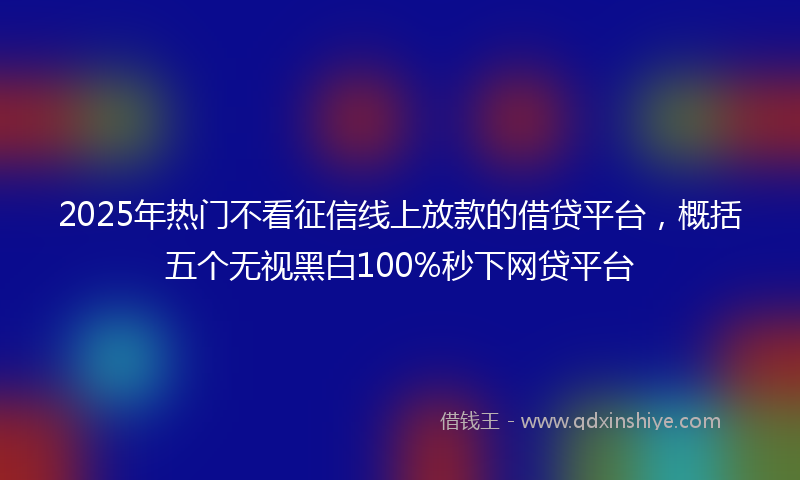 2025年热门不看征信线上放款的借贷平台，概括五个无视黑白100%秒下网贷平台