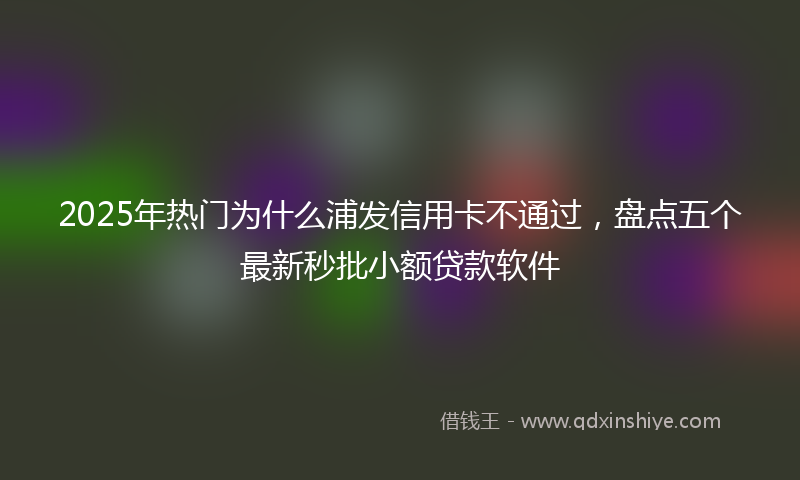 2025年热门为什么浦发信用卡不通过，盘点五个最新秒批小额贷款软件