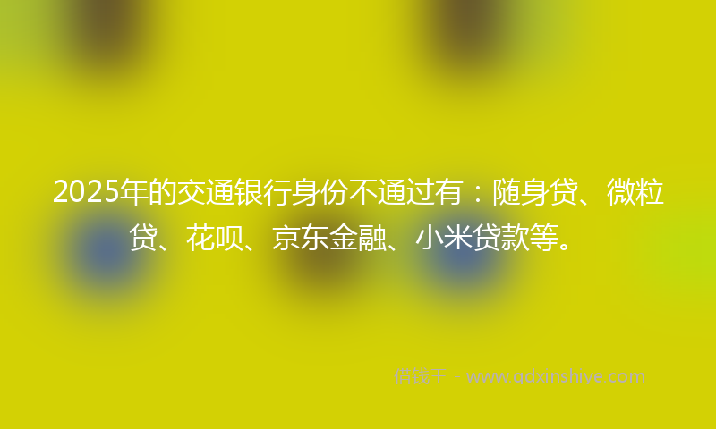 2025年的交通银行身份不通过有：随身贷、微粒贷、花呗、京东金融、小米贷款等。