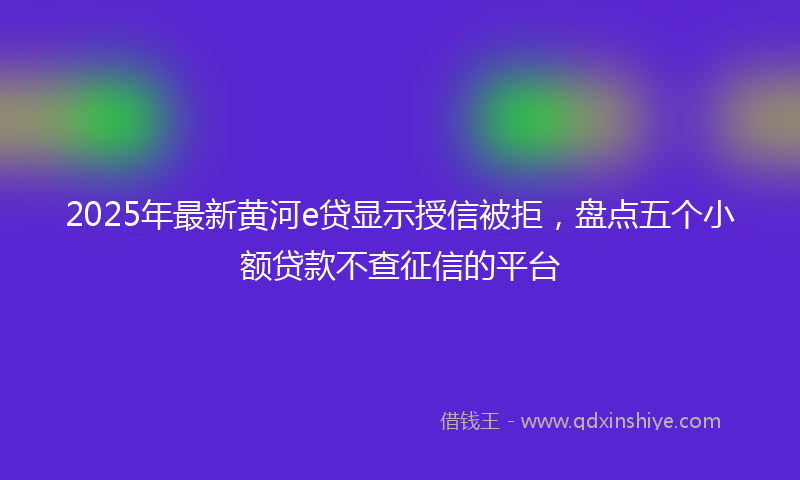 2025年最新黄河e贷显示授信被拒，盘点五个小额贷款不查征信的平台