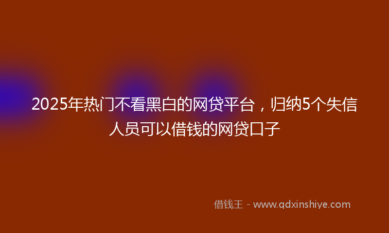2025年热门不看黑白的网贷平台，归纳5个失信人员可以借钱的网贷口子