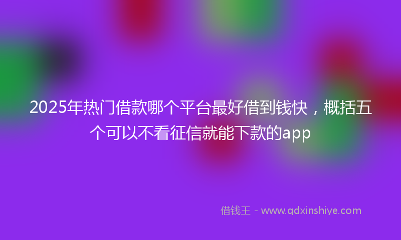 2025年热门借款哪个平台最好借到钱快，概括五个可以不看征信就能下款的app