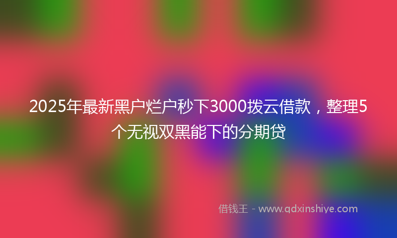 2025年最新黑户烂户秒下3000拨云借款，整理5个无视双黑能下的分期贷
