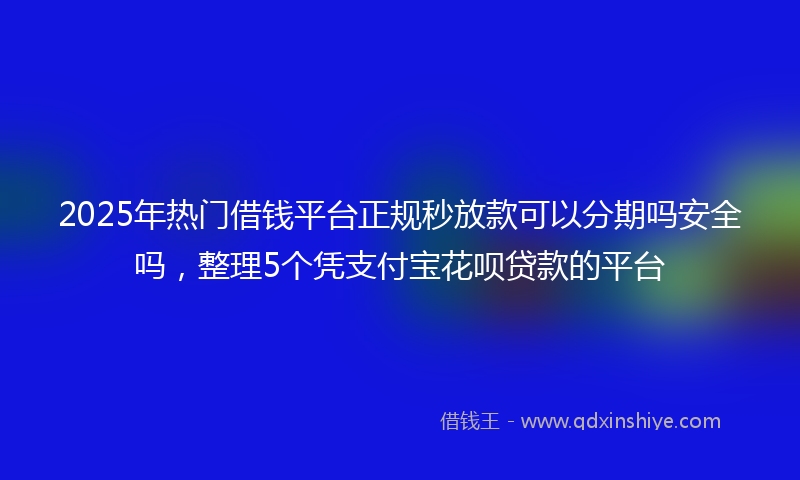 2025年热门借钱平台正规秒放款可以分期吗安全吗，整理5个凭支付宝花呗贷款的平台