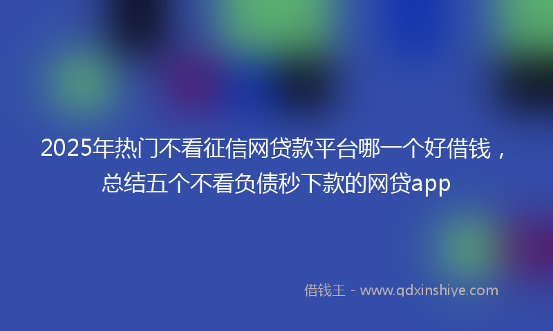 2025年热门不看征信网贷款平台哪一个好借钱，总结五个不看负债秒下款的网贷app