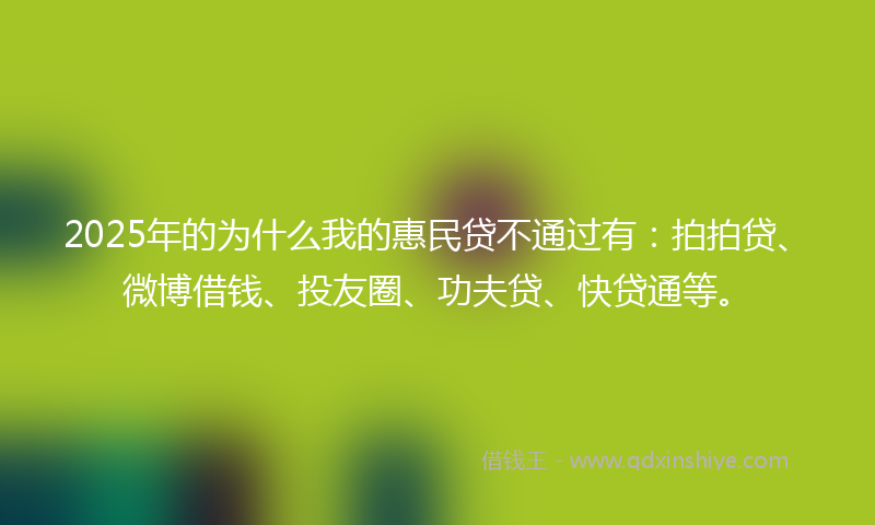 2025年的为什么我的惠民贷不通过有：拍拍贷、微博借钱、投友圈、功夫贷、快贷通等。