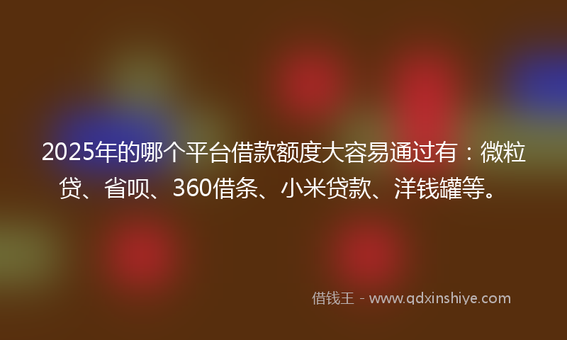 2025年的哪个平台借款额度大容易通过有：微粒贷、省呗、360借条、小米贷款、洋钱罐等。