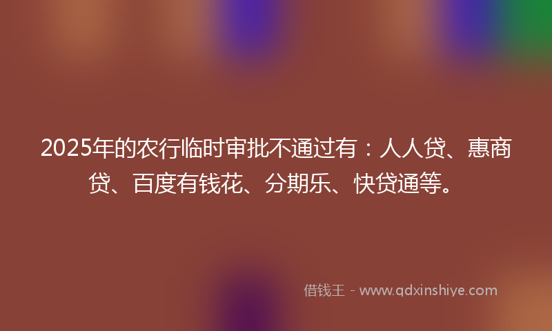 2025年的农行临时审批不通过有：人人贷、惠商贷、百度有钱花、分期乐、快贷通等。