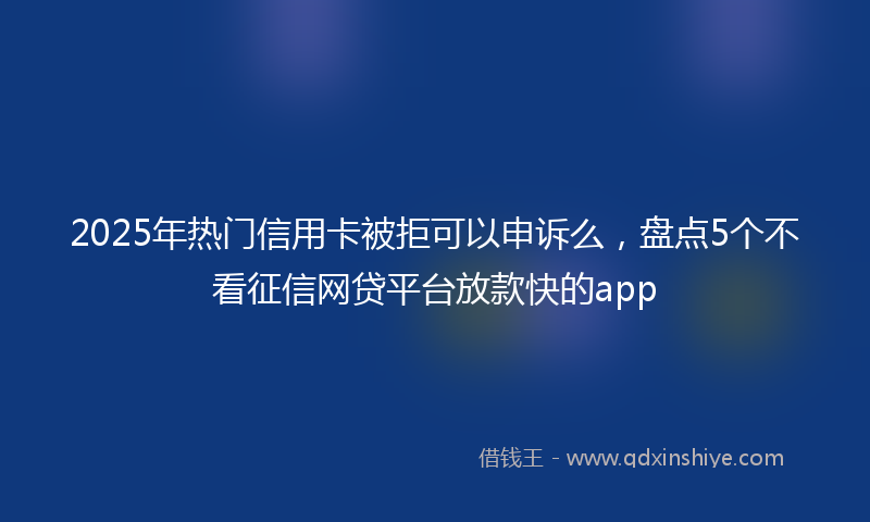 2025年热门信用卡被拒可以申诉么，盘点5个不看征信网贷平台放款快的app
