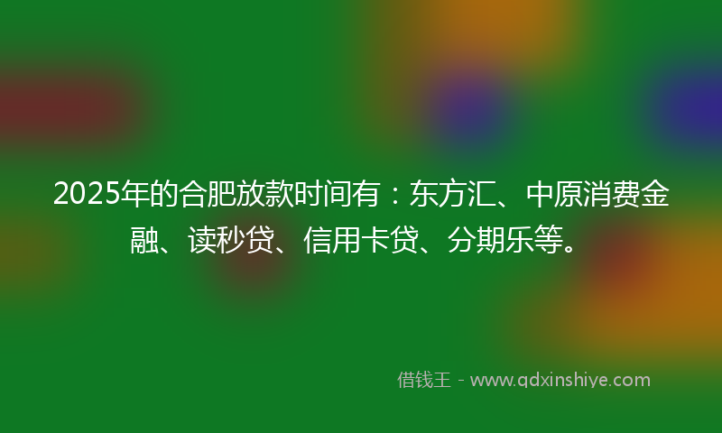 2025年的合肥放款时间有：东方汇、中原消费金融、读秒贷、信用卡贷、分期乐等。