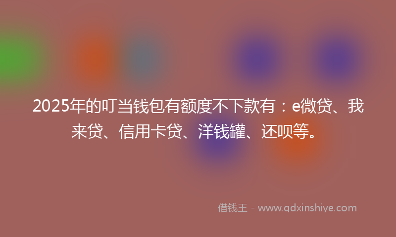 2025年的叮当钱包有额度不下款有：e微贷、我来贷、信用卡贷、洋钱罐、还呗等。