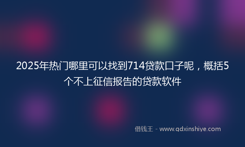 2025年热门哪里可以找到714贷款口子呢，概括5个不上征信报告的贷款软件