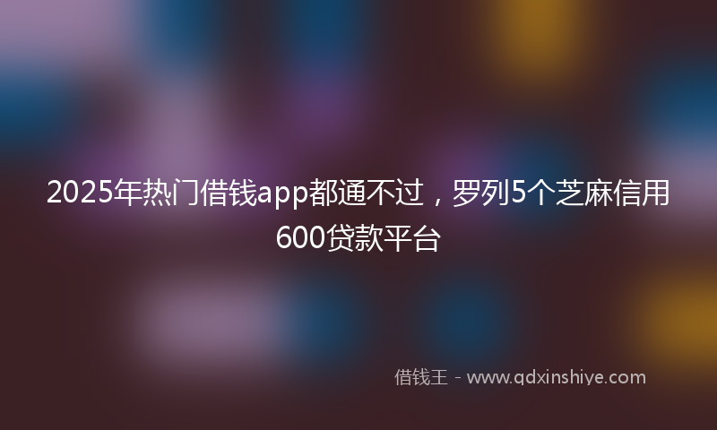2025年热门借钱app都通不过，罗列5个芝麻信用600贷款平台