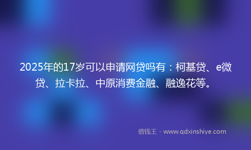 2025年的17岁可以申请网贷吗有：柯基贷、e微贷、拉卡拉、中原消费金融、融逸花等。