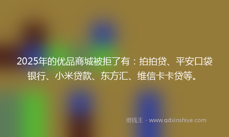 2025年的优品商城被拒了有：拍拍贷、平安口袋银行、小米贷款、东方汇、维信卡卡贷等。