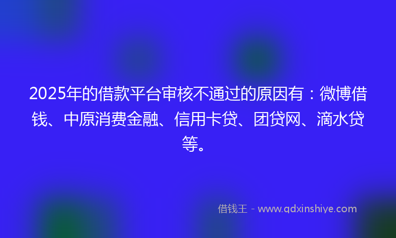 2025年的借款平台审核不通过的原因有：微博借钱、中原消费金融、信用卡贷、团贷网、滴水贷等。
