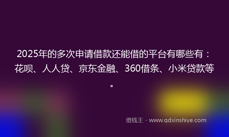 2025年的多次申请借款还能借的平台有哪些有：花呗、人人贷、京东金融、360借条、小米贷款等。