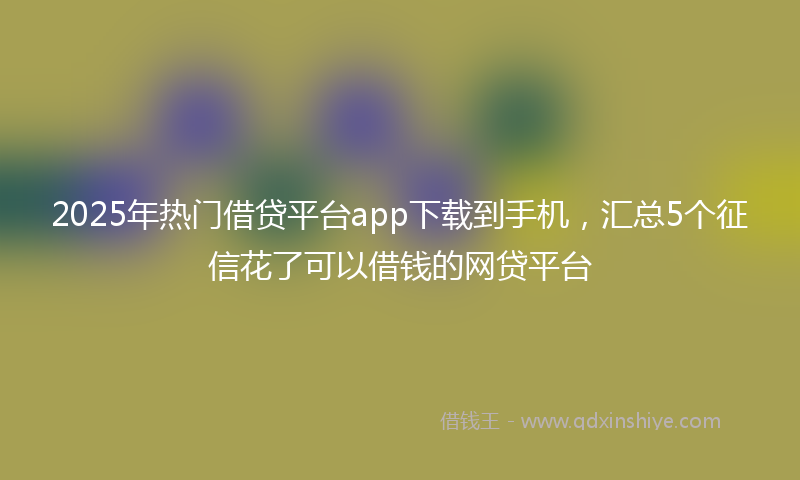 2025年热门借贷平台app下载到手机，汇总5个征信花了可以借钱的网贷平台