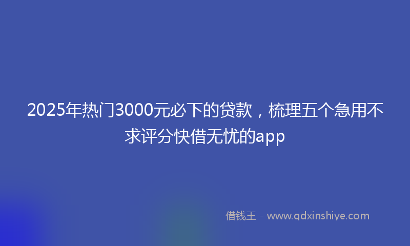 2025年热门3000元必下的贷款，梳理五个急用不求评分快借无忧的app