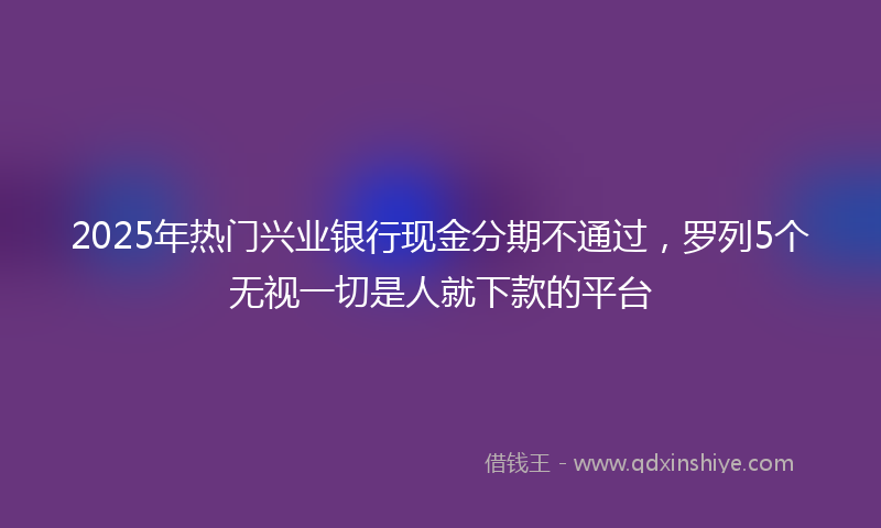 2025年热门兴业银行现金分期不通过，罗列5个无视一切是人就下款的平台