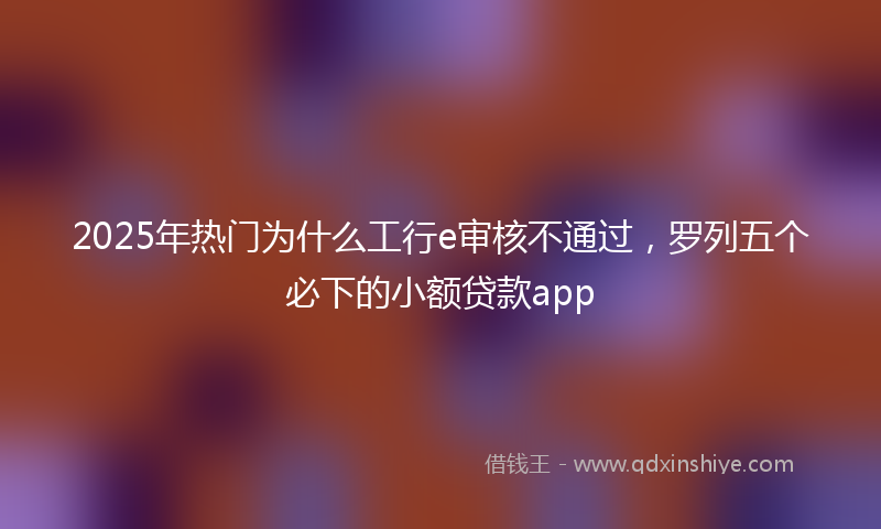 2025年热门为什么工行e审核不通过，罗列五个必下的小额贷款app