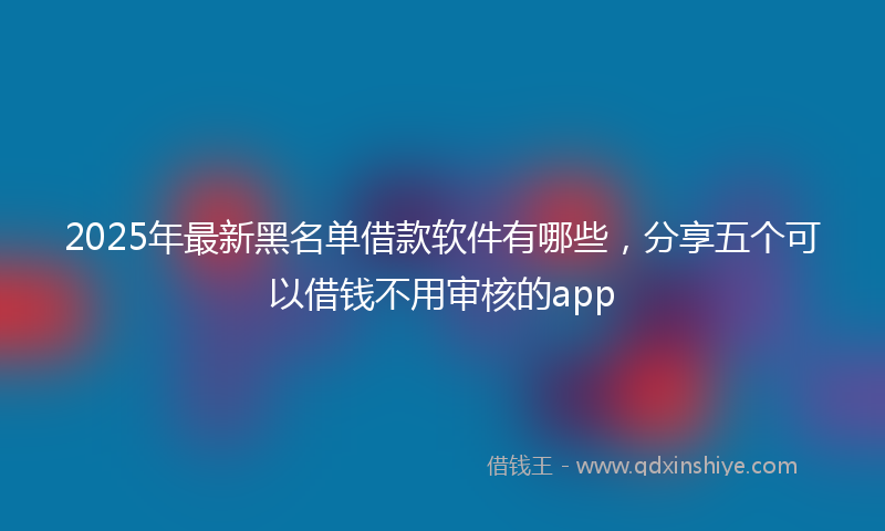 2025年最新黑名单借款软件有哪些，分享五个可以借钱不用审核的app