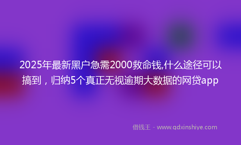 2025年最新黑户急需2000救命钱,什么途径可以搞到，归纳5个真正无视逾期大数据的网贷app