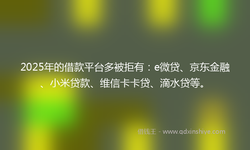 2025年的借款平台多被拒有：e微贷、京东金融、小米贷款、维信卡卡贷、滴水贷等。