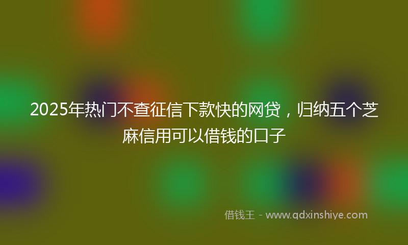 2025年热门不查征信下款快的网贷，归纳五个芝麻信用可以借钱的口子