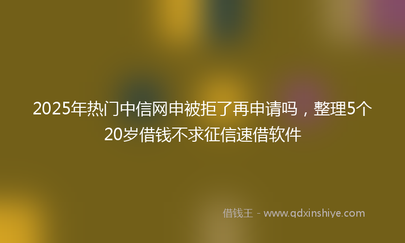 2025年热门中信网申被拒了再申请吗，整理5个20岁借钱不求征信速借软件