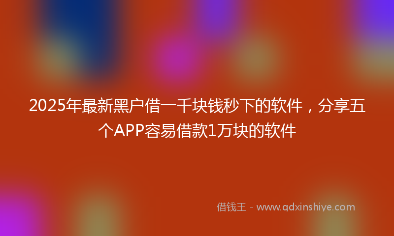 2025年最新黑户借一千块钱秒下的软件，分享五个APP容易借款1万块的软件