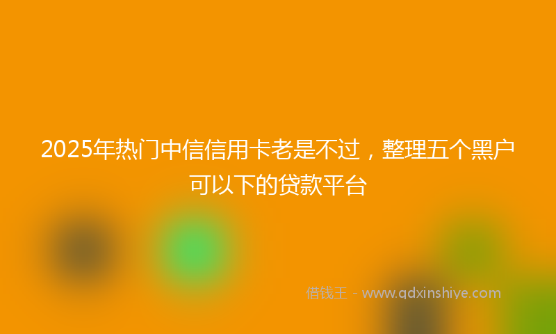 2025年热门中信信用卡老是不过，整理五个黑户可以下的贷款平台