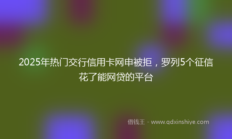 2025年热门交行信用卡网申被拒，罗列5个征信花了能网贷的平台