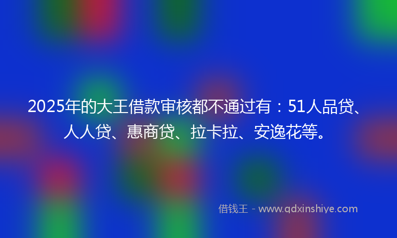 2025年的大王借款审核都不通过有：51人品贷、人人贷、惠商贷、拉卡拉、安逸花等。