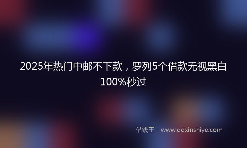 2025年热门中邮不下款，罗列5个借款无视黑白100%秒过