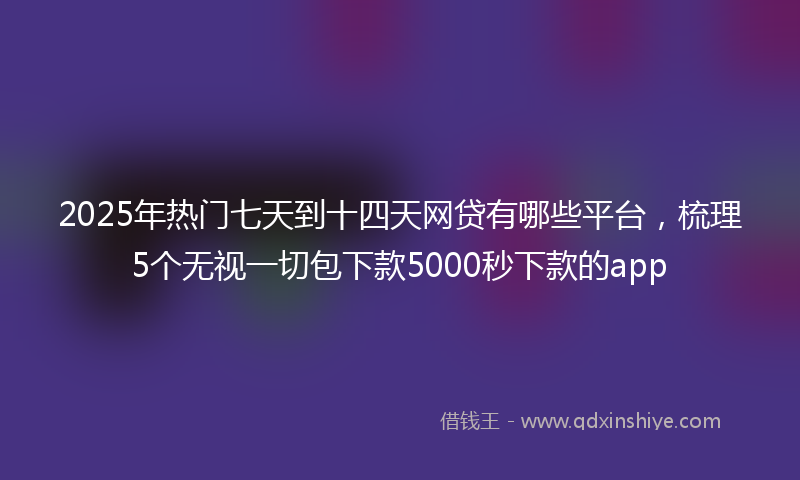 2025年热门七天到十四天网贷有哪些平台，梳理5个无视一切包下款5000秒下款的app