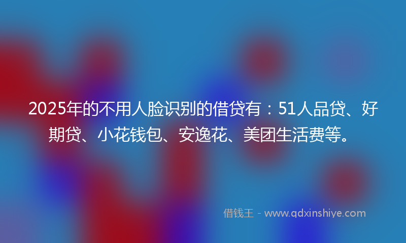 2025年的不用人脸识别的借贷有：51人品贷、好期贷、小花钱包、安逸花、美团生活费等。