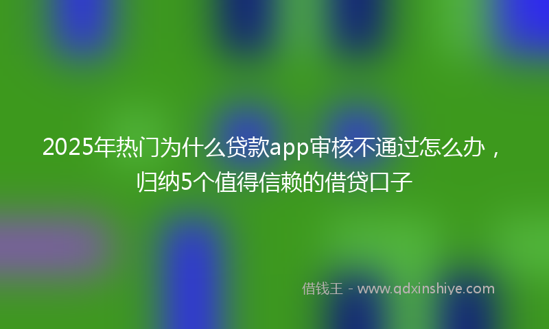 2025年热门为什么贷款app审核不通过怎么办，归纳5个值得信赖的借贷口子