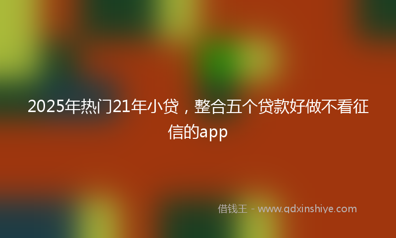 2025年热门21年小贷，整合五个贷款好做不看征信的app