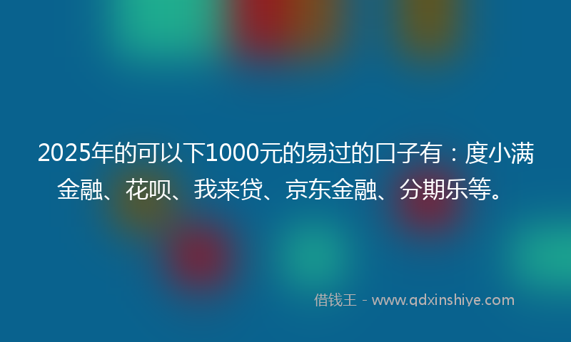 2025年的可以下1000元的易过的口子有：度小满金融、花呗、我来贷、京东金融、分期乐等。