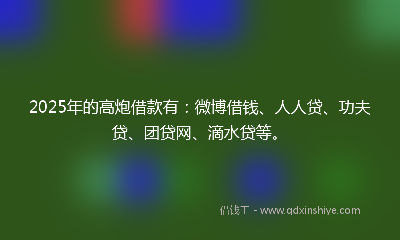 2025年的高炮借款有：微博借钱、人人贷、功夫贷、团贷网、滴水贷等。