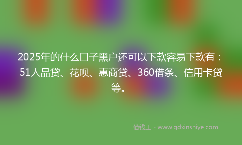 2025年的什么口子黑户还可以下款容易下款有：51人品贷、花呗、惠商贷、360借条、信用卡贷等。