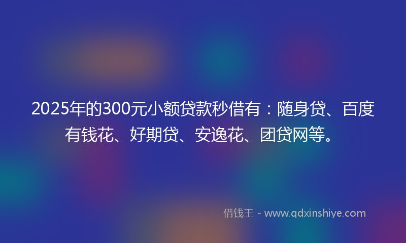 2025年的300元小额贷款秒借有：随身贷、百度有钱花、好期贷、安逸花、团贷网等。