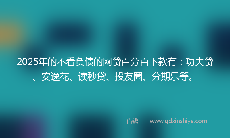 2025年的不看负债的网贷百分百下款有：功夫贷、安逸花、读秒贷、投友圈、分期乐等。