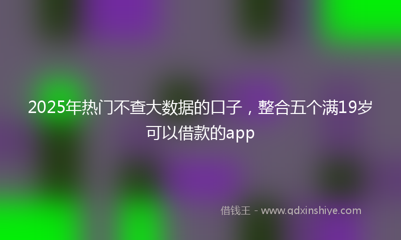 2025年热门不查大数据的口子，整合五个满19岁可以借款的app