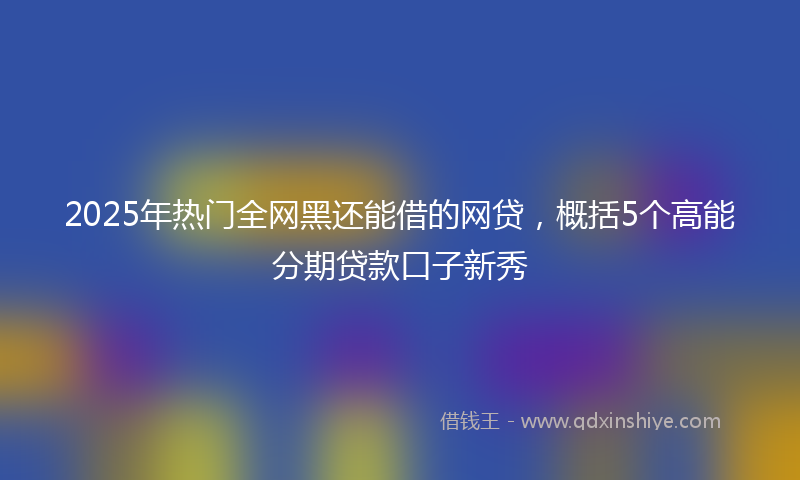 2025年热门全网黑还能借的网贷，概括5个高能分期贷款口子新秀