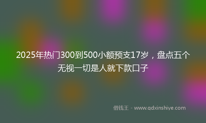 2025年热门300到500小额预支17岁，盘点五个无视一切是人就下款口子