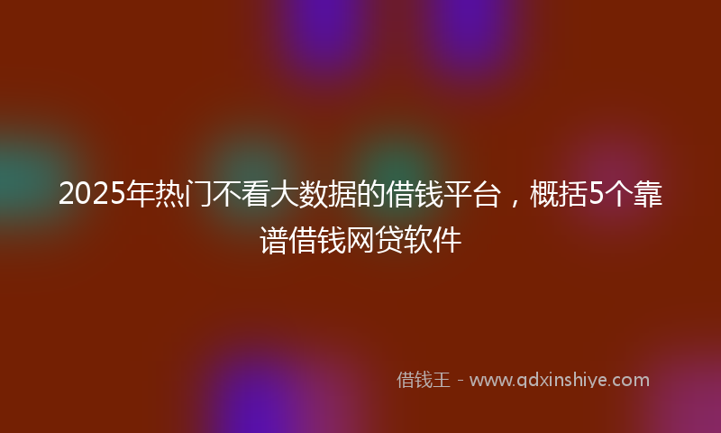 2025年热门不看大数据的借钱平台，概括5个靠谱借钱网贷软件